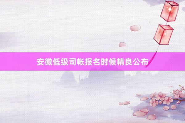 安徽低级司帐报名时候精良公布