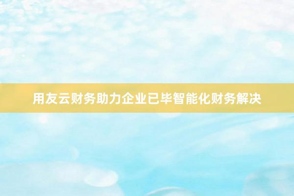 用友云财务助力企业已毕智能化财务解决
